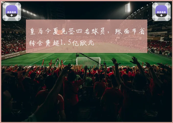 皇马今夏免签四名球员,账面节省转会费超1.5亿欧元