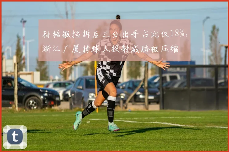 孙铭徽挡拆后三分出手占比仅18%,浙江广厦持球人投射威胁被压缩