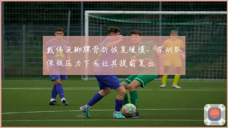 戴伟浚脚踝骨折恢复缓慢,深圳队保级压力下或让其提前复出