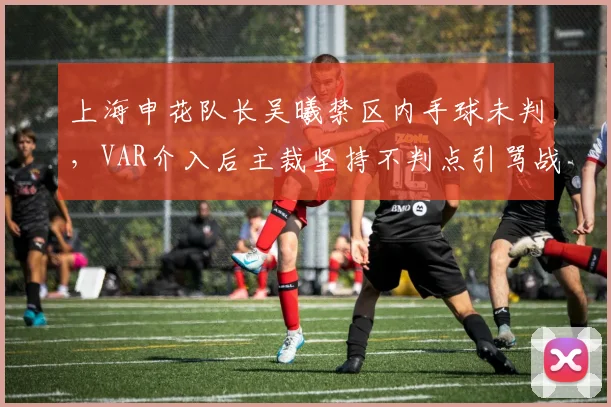 上海申花队长吴曦禁区内手球未判,VAR介入后主裁坚持不判点引骂战