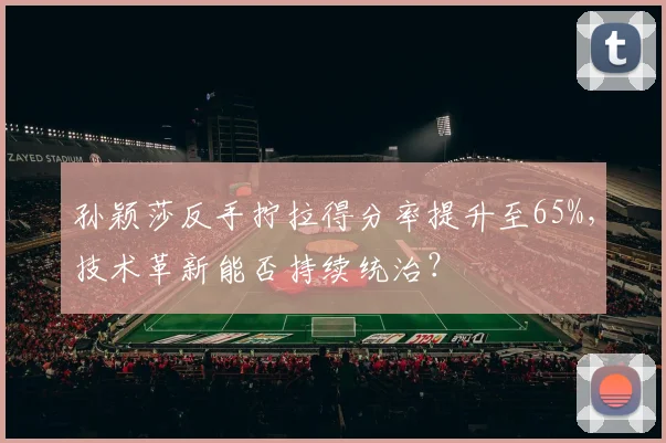 孙颖莎反手拧拉得分率提升至65%,技术革新能否持续统治?