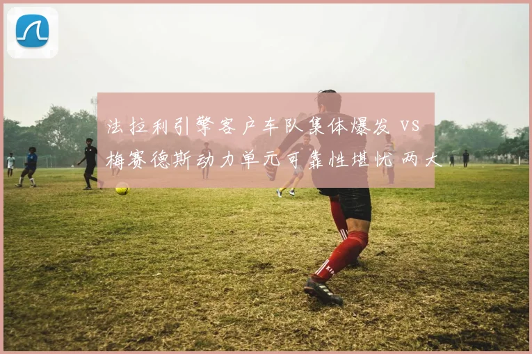 法拉利引擎客户车队集体爆发 vs 梅赛德斯动力单元可靠性堪忧 两大供应商口碑逆转